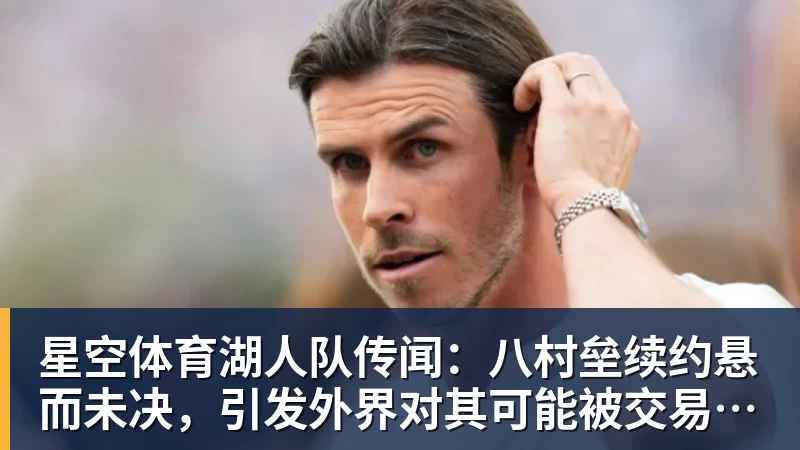 星空体育湖人队传闻：八村垒续约悬而未决，引发外界对其可能被交易的猜测