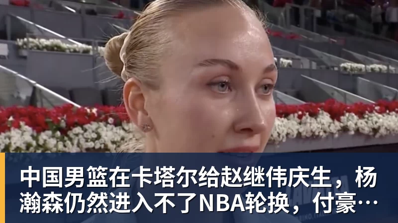 星空体育中国男篮在卡塔尔给赵继伟庆生，杨瀚森仍然进入不了NBA轮换，付豪谈赛季目标以及自身不足