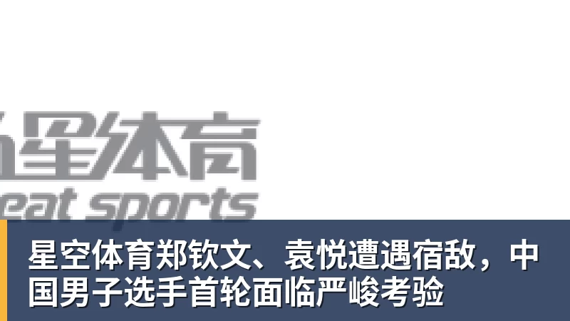 星空体育郑钦文、袁悦遭遇宿敌，中国男子选手首轮面临严峻考验