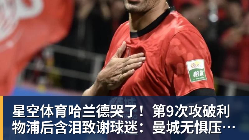 星空体育哈兰德哭了！第9次攻破利物浦后含泪致谢球迷：曼城无惧压力仍团结
